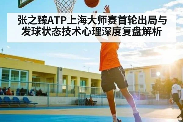 张之臻ATP上海大师赛首轮出局与发球状态技术心理深度复盘解析